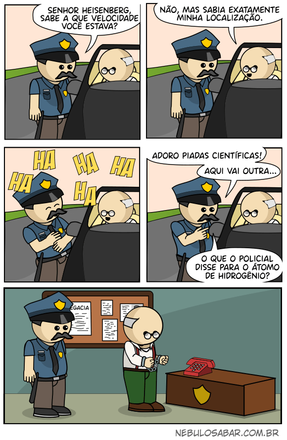 Policial: Senhor Heisenberg, sabe a que velocidade você estava? Heisenberg: Não, mas sabia exatamente minha localização. Heisenberg e policial riem profusamente. Policial: Adoro piadas científicas! Aqui vai outra: o que o policial disse para o átomo de hidrogênio? Heisenberg, preso, entende que assim como o átomo de hidrogenio, ele tinha direito a uma ligação.