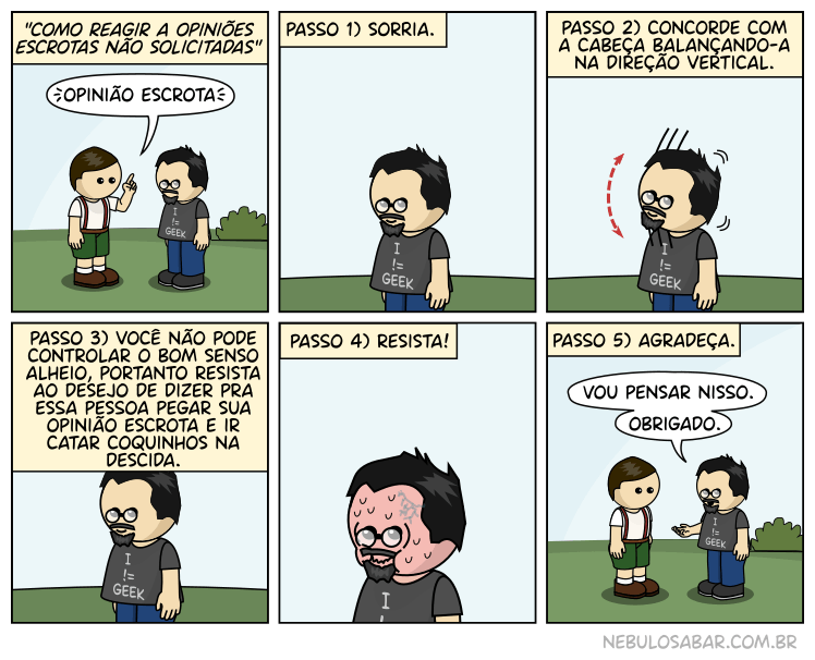 Como reagir a opiniões escrotas não solicitadas: Passo 1) Sorria. 2) Concorde com a cabeça balançando-a na direção vertical. Passo 3) Você não pode controlar o bom senso alheio, portanto resista ao deseko de dizer para essa pessoa pegar sua opinião escrota e ir catar coquinhas na descida. Passo 4) Resista! Passo 5) Agradeça.