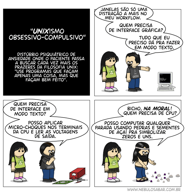 Unixismo obsessivo-compulsivo: distúrbio psiquiátrico de ansiedade onde o paciente passa a buscar cada vez mais os prazeres da filosofia unix: use programas que façam apenas uma coisa, mas que façam bem feito. Newton: Janelas são só uma distração a mais no meu workflow. Quem precisa de interface gráfica? Tudo que eu preciso dá pra fazer em modo texto. Quem precisa de interface em modo texto? Posso aplicar micro-choques nos terminais da cpu e ler as voltagens de saída. Bicho, na moral! Quem precisa de CPU? Posso computar qualquer parada usando pedras e sementes de açaí pra simbolizar zeros e uns.